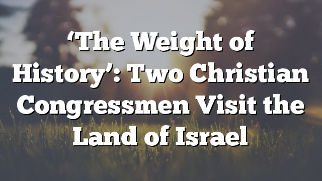 ‘The Weight of History’: Two Christian Congressmen Visit the Land of Israel